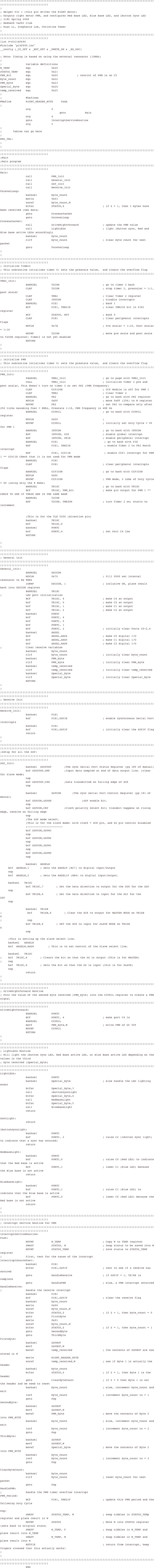 ;;;;;;;;;;;;;;;;;;;;;;;;;;;;;;;;;;;;;;;;;;;;;;;;;;;;;;;;;;;;;;;;;;;;;;;;;;;;;;;;;;;;;;;;;;;;;;;;;;;;;;;;;;;;;;;;;;;;;;;;;;;;;;;; Helper PIC 1 (this pic drives the RIGHT motor); Outputs right motor PWM, and configures Red Base LED, Blue Base LED, and iButton Sync LED; 218C Spring 2008; Redneck Yacht Club; Kuan Li, Stephanie Lue, Christine Tower;;;;;;;;;;;;;;;;;;;;;;;;;;;;;;;;;;;;;;;;;;;;;;;;;;;;;;;;;;;;;;;;;;;;;;;;;;;;;;;;;;;;;;;;;;;;;;;;;;;;;;;;;;;;;;;;;;;;;;;;;;;;;;;list P=PIC16F690#include "p16f690.inc"__config (_CP_OFF & _WDT_OFF & _PWRTE_ON & _HS_OSC); Note: Timing is based on using the external resonator (10MHz);;               variable definitionsW_TEMP          equ             0x20STATUS_TEMP     equ             0x21PWM_Bit         equ             0x05            ; control of PWM is on C5byte_count      equ             0x22PWM_byte        equ             0x23Special_byte    equ             0x24temp_received   equ             0x25;;               #Defines#define         RIGHT_HEADER_BYTE     0xAA           ;                org             0                                     goto            Main                org             4                goto            InterruptServiceRoutine                org             5;;       Tables can go here;END_TBL:;;;;;;;;;;;;;;;;;;;;;;;;;;;;;;;;;;;;;;;;;;;;;;;;;;;;;;;;;;;;;;;;;;;;;;;;;;;;;;;;;;;;;;;;;;;;;;;;;;;;;;;;;;;;;;;;;;;;;;;;;;;;;;;;;Main;Main program;;;;;;;;;;;;;;;;;;;;;;;;;;;;;;;;;;;;;;;;;;;;;;;;;;;;;;;;;;;;;;;;;;;;;;;;;;;;;;;;;;;;;;;;;;;;;;;;;;;;;;;;;;;;;;;;;;;;;;;;;;;;;;Main:                call            PWM_Init                call            General_Init                call            SSP_Init                call            Receive_InitForeverLoop:                banksel         byte_count                movlw           0x03                xorwf           byte_count,W                btfsc           STATUS,Z                        ; if Z = 1, then 3 bytes have been received (new data)                goto            ProcessPacket                goto            ForeverLoopProcessPacket:                call            DriveRightForward               ; update the PWM value                call            LightLEDs                       ; light iButton sync, Red and Blue base active LEDs accordingly                banksel         byte_count                                     clrf            byte_count                      ; clear byte count for next packet                goto            ForeverLoop;;;;;;;;;;;;;;;;;;;;;;;;;;;;;;;;;;;;;;;;;;;;;;;;;;;;;;;;;;;;;;;;;;;;;;;;;;;;;;;;;;;;;;;;;;;;;;;;;;;;;;;;;;;;;;;;;;;;;;;;;;;;;;;;; Initialize Timer2; This subroutine intializes timer 0: sets the prescale value,  and clears the overflow flag;;;;;;;;;;;;;;;;;;;;;;;;;;;;;;;;;;;;;;;;;;;;;;;;;;;;;;;;;;;;;;;;;;;;;;;;;;;;;;;;;;;;;;;;;;;;;;;;;;;;;;;;;;;;;;;;;;;;;;;;;;;;;;TMR2_Init:                BANKSEL         T2CON                           ; go to timer 2 bank                CLRF            T2CON                           ; stop timer 2, prescaler = 1:1, post scaler                CLRF            TMR2                            ; Clear Timer 2 register                                CLRF            INTCON                          ; Disable interrupts                BANKSEL         PIE1                            ; Bank 1                BCF             PIE1, TMR2IE                    ; clear TMR2IE bit in PIE1 register                BCF             STATUS, RP0                     ; Bank 0                CLRF            PIR1                            ; Clear peripheral interrupts Flags                MOVLW           0x7B                            ; Pre scalar = 1:16, Post scalar = 1:16                MOVWF           T2CON                           ; move pre scale and post scale to T2CON register; Timer2 is not yet enabled                RETURN;;;;;;;;;;;;;;;;;;;;;;;;;;;;;;;;;;;;;;;;;;;;;;;;;;;;;;;;;;;;;;;;;;;;;;;;;;;;;;;;;;;;;;;;;;;;;;;;;;;;;;;;;;;;;;;;;;;;;;;;;;;;;;;;; Initialize PWM; This subroutine intializes timer 0: sets the prescale value,  and clears the overflow flag;;;;;;;;;;;;;;;;;;;;;;;;;;;;;;;;;;;;;;;;;;;;;;;;;;;;;;;;;;;;;;;;;;;;;;;;;;;;;;;;;;;;;;;;;;;;;;;;;;;;;;;;;;;;;;;;;;;;;;;;;;;;;;PWM_Init:                PAGESEL         TMR2_Init                       ; go to page with TMR2_Init                CALL            TMR2_Init                       ; initialize Timer 2 pre and post scalar, This doesn't turn on timer 2 or set PR2 (PWM frequency)                CLRF            CCP1CON                         ; CCP Module is off for PWM 1                CLRF            TMR2                            ; Clear Timer 2                BANKSEL         PR2                             ; go to bank with PR2 register                MOVLW           0xFF                            ; move 0xFF (256) to W register                MOVWF           PR2                             ; set PR2 to compare only after 256 ticks Assuming Fosc = 8Mhz, Prescale 1:16, PWM frequency is 488 Hz                BANKSEL         CCPR1L                          ; go to bank with CCPR1L register                MOVLW           0x00                            ;                 MOVWF           CCPR1L                          ; initially set Duty Cycle = 0% for PWM 1                BANKSEL         INTCON                          ; go to bank with INTCON                BSF             INTCON, GIE                     ; enable global interrupt                BSF             INTCON, PEIE                    ; enable peripheral interrupt                BANKSEL         PIE1                             ; go to bank with PIE                BSF             PIE1, TMR2IE                     ; enable Timer 2 to PR2 Match interrupt                                 BSF             PIE1, CCP1IE                     ; enable CCP1 interrupt for PWM 1 ** CCP1IE CHeck that it is not used for PWM mode                BANKSEL         PIR1                CLRF            PIR1                            ; clear peripheral interrupts flags                BANKSEL         CCP1CON                         ; go to bank with CCP1CON                MOVLW           0x0C                            MOVWF           CCP1CON                         ; PWM mode, 2 LSBs of Duty cycle = 00 (using only the 8 Msbs)                BANKSEL         TRISC                           ; go to bank with TRISC                BCF             TRISC, PWM_Bit                  ; make pin output for PWM 1 ** CHECK TO SEE IF THESE ARE IN THE SAME BANK                BANKSEL         T2CON                                           BSF             T2CON, TMR2ON                   ; turn Timer 2 on; starts to increment                ;This is for the TLE 5206 (direction pin)                banksel         TRISC                bcf             TRISC,4                banksel         PORTC                bcf             PORTC,4                         ; Set Port C4 low                RETURN          ;;;;;;;;;;;;;;;;;;;;;;;;;;;;;;;;;;;;;;;;;;;;;;;;;;;;;;;;;;;;;;;;;;;;;;;;;;;;;;;;;;;;;;;;;;;;;;;;;;;;;;;;;;;;;;;;;;;;;;;;;;;;;;;;; General Init;;;;;;;;;;;;;;;;;;;;;;;;;;;;;;;;;;;;;;;;;;;;;;;;;;;;;;;;;;;;;;;;;;;;;;;;;;;;;;;;;;;;;;;;;;;;;;;;;;;;;;;;;;;;;;;;;;;;;;;;;;;;;;General_Init:                BANKSEL         OSCCON                MOVLW           0x70                            ; 0111 0000 set internal resonator to be 8MHz                IORWF           OSCCON, 1                       ; inclusive OR, place result back into OSCCON register                BANKSEL         TRISC;               LED port initialization                BCF             TRISC, 4                        ; make C4 an output                bcf             TRISC, 0                        ; make C0 an output                bcf             TRISC, 1                        ; make C1 an output                bcf             TRISC, 2                        ; make C2 an output                banksel         PORTC                bcf             PORTC, 4                bcf             PORTC, 0                bcf             PORTC, 1                bcf             PORTC, 2                        ; initially clear Ports C0-2,4                banksel         ANSEL                bcf             ANSEL,ANS4                      ; make C0 digital I/O                bcf             ANSEL,ANS5                      ; make C1 digital I/O                bcf             ANSEL,ANS6                      ; make C2 digital I/O;               Clear receive variables                banksel         byte_count                clrf            byte_count                      ; initially clear byte_count                banksel         PWM_byte                clrf            PWM_byte                        ; initially clear PWM_byte                banksel         temp_received                clrf            temp_received                   ; initially clear temp_received                banksel         Special_byte                clrf            Special_byte                    ; initially clear Special_byte                        RETURN;;;;;;;;;;;;;;;;;;;;;;;;;;;;;;;;;;;;;;;;;;;;;;;;;;;;;;;;;;;;;;;;;;;;;;;;;;;;;;;;;;;;;;;;;;;;;;;;;;;;;;;;;;;;;;;;;;;;;;;;;;;;;;;;; Receive Init;;;;;;;;;;;;;;;;;;;;;;;;;;;;;;;;;;;;;;;;;;;;;;;;;;;;;;;;;;;;;;;;;;;;;;;;;;;;;;;;;;;;;;;;;;;;;;;;;;;;;;;;;;;;;;;;;;;;;;;;;;;;;;Receive_Init:                banksel         PIE1                bsf             PIE1,SSPIE                      ; enable Synchronous Serial Port interrupts                banksel         PIR1                bcf             PIR1,SSPIF                      ; initially clear the SSPIF flag                return;;               ;;;;;;;;;;;;;;;;;;;;;;;;;;;;;;;;;;;;;;;;;;;;;;;;;;;;;;;;;;;;;;;;;;;;;;;;;;;;;;;;;;;;;;;;;;;;;;;;;;;;;;;;;;;;;;;;;;;;;;;;;;;;;;;Setup for all the SSP:;;;;;;;;;;;;;;;;;;;;;;;;;;;;;;;;;;;;;;;;;;;;;;;;;;;;;;;;;;;;;;;;;;;;;;;;;;;;;;;;;;;;;;;;;;;;;;;;;;;;;;;;;;;;;;;;;;;;;;;;;;;;;;SSP_Init:                banksel	SSPSTAT		;The Sync Serial Port Status Register (pg 180 of manual)                bsf	SSPSTAT,SMP		;Input data sampled at end of data output line. (clear for Slave mode)                nop                bsf	SSPSTAT,CKE		;Data transmitted on falling edge of SCK                nop		                                banksel         SSPCON		;The Sync Serial Port Control Register (pg 181 of manual)                bsf	SSPCON,SSPEN	                ;SSP enable bit.                nop			                bsf	SSPCON,CKP		;Clock polarity Select Bit; transmit happens on rising edge, receive on falling edge                nop                ;The SSP mode select.                 ;This is for the Slave mode: with clock = SCK pin, and SS pin control disabled                ;----------------------	                bcf	SSPCON,SSPM3	                nop                bsf	SSPCON,SSPM2	                nop                bcf	SSPCON,SSPM1	                nop                bcf	SSPCON,SSPM0	                nop                banksel	ANSELH	bcf	ANSELH,1		; Sets the ANSEL9 (RC7) to digital input/output	nop	bcf	ANSELH,2		; Sets the ANSEL10 (RB4) to digital input/output.			banksel	TRISC                bcf	TRISC,7		; Set the Data direction to output for the SDO for the SSP	nop                bsf	TRISB,4		; Set the Data direction to input for the SDI for the SSP			nop                                banksel	TRISB;                bcf	TRISB,6		; Clear the SCK to output for MASTER MODE on TRISB 6								;                nop                bsf	TRISB,6		; SET the SCK to input for SLAVE MODE on TRISB 6								                nop                		;This is setting up the slave select line.	banksel	ANSELH	bcf	ANSELH,ANS8		; This is to set control of the Slave select line.			banksel	TRISC				;	bcf	TRISC,6		; Clears the bit so that the SS is output (This is for MASTER);	nop	bsf	TRISC,6		; Sets the bit so that the SS is input (this is for SLAVE)	nop                return;;;;;;;;;;;;;;;;;;;;;;;;;;;;;;;;;;;;;;;;;;;;;;;;;;;;;;;;;;;;;;;;;;;;;;;;;;;;;;;;;;;;;;;;;;;;;;;;;;;;;;;;;;;;;;;;;;;;;;;;;;;;;;;;; DriveRightForward Routine; Puts the value of the second byte received (PWM_byte) into the CCPR1L register to create a PWM signal;;;;;;;;;;;;;;;;;;;;;;;;;;;;;;;;;;;;;;;;;;;;;;;;;;;;;;;;;;;;;;;;;;;;;;;;;;;;;;;;;;;;;;;;;;;;;;;;;;;;;;;;;;;;;;;;;;;;;;;;;;;;;;DriveRightForward:                BANKSEL         PORTC                BCF             PORTC, 4                        ; make port C4 lo                BANKSEL         CCPR1L                movf            PWM_byte,W                      ; write PWM of DC 50%                MOVWF           CCPR1L                RETURN;;;;;;;;;;;;;;;;;;;;;;;;;;;;;;;;;;;;;;;;;;;;;;;;;;;;;;;;;;;;;;;;;;;;;;;;;;;;;;;;;;;;;;;;;;;;;;;;;;;;;;;;;;;;;;;;;;;;;;;;;;;;;;;;; LightLEDs Routine; Will light the iButton Sync LED, Red Base active LED, or Blue Base active LED depending on the values in the third; byte received (Special_byte);;;;;;;;;;;;;;;;;;;;;;;;;;;;;;;;;;;;;;;;;;;;;;;;;;;;;;;;;;;;;;;;;;;;;;;;;;;;;;;;;;;;;;;;;;;;;;;;;;;;;;;;;;;;;;;;;;;;;;;;;;;;;;LightLEDs:                banksel         PORTC                                 banksel         Special_byte                    ; else handle the LED lighting event                btfsc           Special_byte,3                call            iButtonSyncLight                btfsc           Special_byte,4                call            RedBaseLight                btfsc           Special_byte,5                call            BlueBaseLight                returnDontLight:                returniButtonSyncLight:                banksel         PORTC                bsf             PORTC, 2                        ; raise C2 (iButton Sync light) to indicate that a sync has occured)                returnRedBaseLight:                banksel         PORTC                bsf             PORTC,0                         ; raise C0 (Red LED) to indicate that the Red base is active                bcf             PORTC,1                         ; lower C1 (Blue LED) because the Blue base is not active                returnBlueBaseLight:                banksel         PORTC                bsf             PORTC,1                         ; raise C1 (Blue LED) to indicate that the Blue base is active                bcf             PORTC,0                         ; lower C0 (Red LED) because the Red base is not active                return;;;;;;;;;;;;;;;;;;;;;;;;;;;;;;;;;;;;;;;;;;;;;;;;;;;;;;;;;;;;;;;;;;;;;;;;;;;;;;;;;;;;;;;;;;;;;;;;;;;;;;;;;;;;;;;;;;;;;;;;;;;;;;;;; Interrupt Service Routine for PWM;;;;;;;;;;;;;;;;;;;;;;;;;;;;;;;;;;;;;;;;;;;;;;;;;;;;;;;;;;;;;;;;;;;;;;;;;;;;;;;;;;;;;;;;;;;;;;;;;;;;;;;;;;;;;;;;;;;;;;;;;;;;;;InterruptServiceRoutine:Push:                MOVWF           W_TEMP                          ; Copy W to TEMP register                SWAPF           STATUS, W                       ; Swap status to be saved into W                MOVWF           STATUS_TEMP                     ; Save status to STATUS_TEMP register;               First, test for the cause of the interruptInterrruptSourceTest:                banksel         PIR1                btfsc           PIR1,SSPIF                      ; test to see if a receive has occured                goto            HandleReceive                   ; if SSPIF = 1, TX/RX is complete                goto            HandlePWM                       ; else, a PWM interrupt occurredHandleReceive:;               Handle the receive interrupt                banksel         PIR1                bcf             PIR1,SSPIF                      ; clear the receive flag                banksel         byte_count                movlw           0x00                            xorwf           byte_count,W                btfsc           STATUS,Z                        ; if Z = 1, then byte_count = 0                goto            FirstByte                movlw           0x01                xorwf           byte_count,W                btfsc           STATUS,Z                        ; if Z = 1, then byte_count = 1                goto            SecondByte                goto            ThirdByteFirstByte:                banksel         SSPBUF                movf            SSPBUF,W                movwf           temp_received                   ; the contents of SSPBUF are now stored in W                movlw           RIGHT_HEADER_BYTE                xorwf           temp_received,W                 ; see if Byte 1 is actually the header                banksel         byte_count                btfss           STATUS,Z                        ; if Z = 1, then Byte 1 is the header                goto            ClearByteCount                  ; if Z = 0 then Byte 1 is not the header and we need to reset                banksel         byte_count                      ; else, increment byte_count and exit                incf            byte_count                      ; increment byte_count to = 1                goto            PopSecondByte:                banksel         SSPBUF                movf            SSPBUF,W                movwf           PWM_byte                        ; move the contents of Byte 2 into PWM_BYTE                banksel         byte_count                      ; else, increment byte_count and exit                incf            byte_count                      ; increment byte_count to = 2                goto            PopThirdByte:                banksel         SSPBUF                movf            SSPBUF,W                movwf           Special_byte                    ; move the contents of Byte 2 into PWM_BYTE                banksel         byte_count                incf            byte_count                      ; increment byte_count to = 3                goto            Pop  ClearByteCount:                banksel         byte_count                clrf            byte_count                      ; reset byte_count for next packet                goto            Pop                               HandlePWM:;               Handle the PWM timer overflow interrupt                PWM_Period:                BCF             PIR1, TMR2IF                    ; update this PWM period and the following Duty CyclePop:                SWAPF           STATUS_TEMP, W                  ; swap nibbles in STATUS_TEMp register and place result in W                MOVWF           STATUS                          ; Move W into STATUS register (sets bank to original state)                SWAPF           W_TEMP, F                       ; Swap nibbles in W_TEMP and place result into W_TEMP                SWAPF           W_TEMP, W                       ; Swap nibbles in W_TEMP and place result into W                RETFIE                                          ; return from interrupt, keep fingers crossed that this actually works!;;;;;;;;;;;;;;;;;;;;;;;;;;;;;;;;;;;;;;;;;;;;;;;;;;;;;;;;;;;;;;;;;;;;;;;;;;;;;;;;;;;;;;;;;;;;;;;;;;;;;;;;;;;;;;;;;;;;;;;;;;;;;;;;                  END